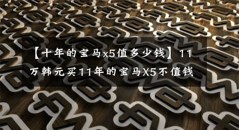 【十年的宝马x5值多少钱】11万韩元买11年的宝马X5不值钱吗？