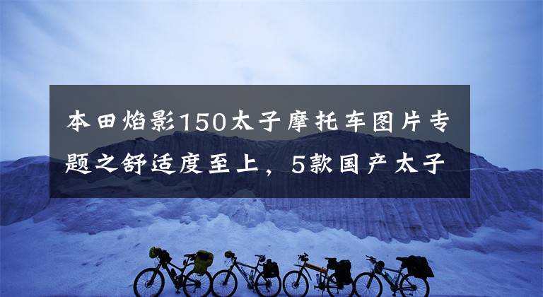 本田焰影150太子摩托车图片专题之舒适度至上，5款国产太子车推荐！