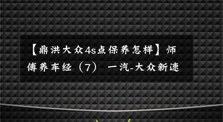 【鼎洪大众4s点保养怎样】师傅养车经（7） 一汽-大众新速腾保养详解