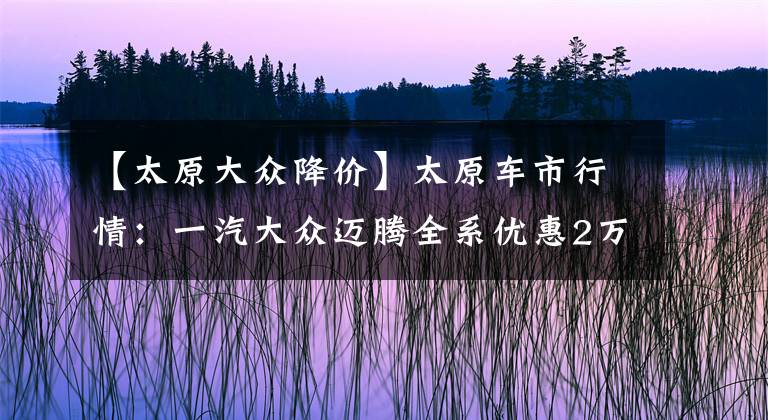 【太原大众降价】太原车市行情：一汽大众迈腾全系优惠2万元