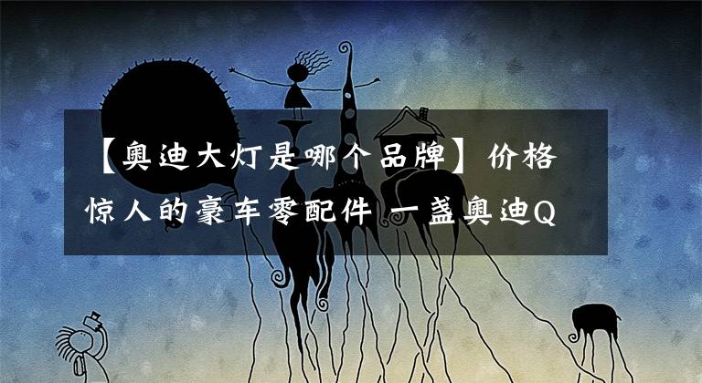 【奥迪大灯是哪个品牌】价格惊人的豪车零配件 一盏奥迪Q5L前大灯4万多元