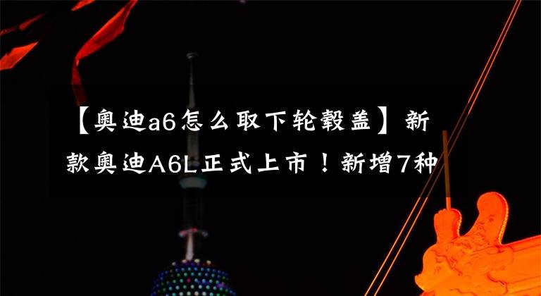 【奥迪a6怎么取下轮毂盖】新款奥迪A6L正式上市！新增7种配色、4种轮毂样式，涨价2200元