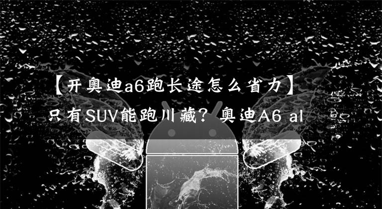 【开奥迪a6跑长途怎么省力】只有SUV能跑川藏？奥迪A6 allroad川西自驾之旅