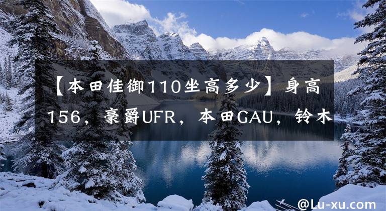 【本田佳御110坐高多少】身高156，豪爵UFR，本田GAU，铃木U，山河旭鹰，怎么选？