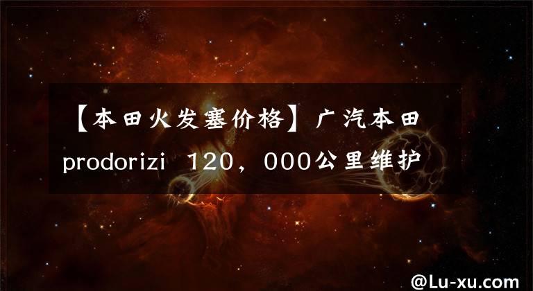 【本田火发塞价格】广汽本田prodorizi  120，000公里维护费用分析