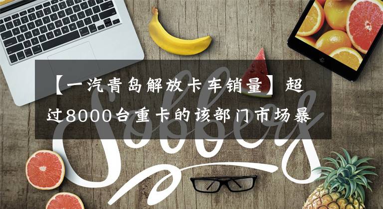 【一汽青岛解放卡车销量】超过8000台重卡的该部门市场暴涨了113%，10月份公布了生产销售数据。