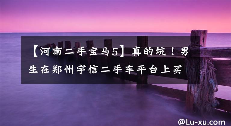 【河南二手宝马5】真的坑！男生在郑州宇信二手车平台上买了宝马5系，花了26.5万也很忽悠！
