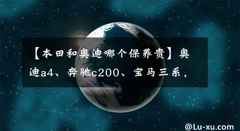 【本田和奥迪哪个保养贵】奥迪a4、奔驰c200、宝马三系，后期使用费用哪个更经济？