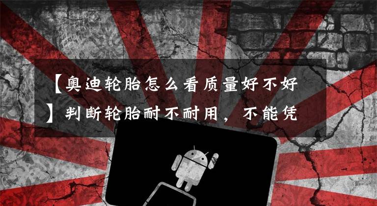 【奥迪轮胎怎么看质量好不好】判断轮胎耐不耐用，不能凭感觉