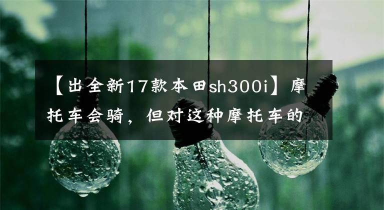 【出全新17款本田sh300i】摩托车会骑，但对这种摩托车的知识肯定不知道。