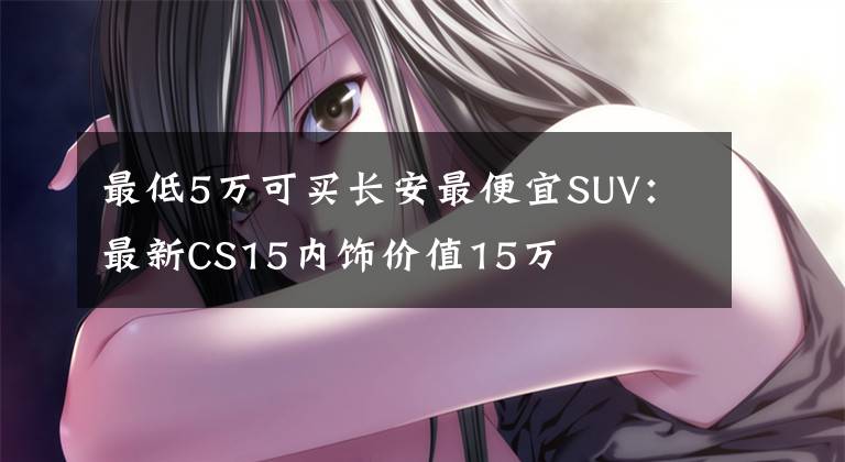 最低5万可买长安最便宜SUV：最新CS15内饰价值15万