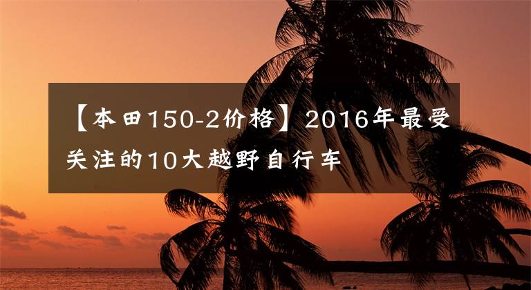 【本田150-2价格】2016年最受关注的10大越野自行车