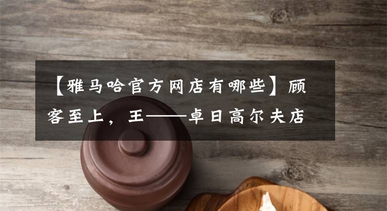【雅马哈官方网店有哪些】顾客至上，王——卓日高尔夫店服务