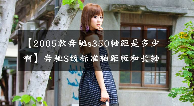 【2005款奔驰s350轴距是多少啊】奔驰S级标准轴距版和长轴距版的进化史