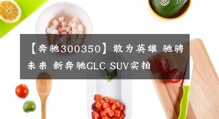【奔驰300350】敢为英雄 驰骋未来 新奔驰GLC SUV实拍