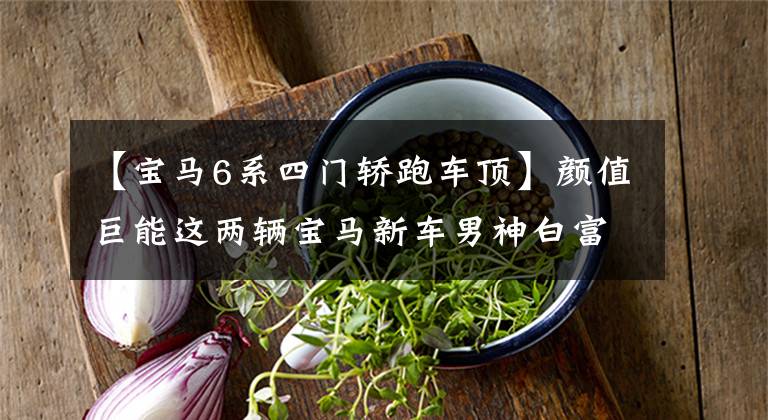 【宝马6系四门轿跑车顶】颜值巨能这两辆宝马新车男神白富美谁也负担不起。