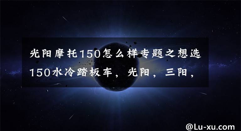 光阳摩托150怎么样专题之想选150水冷踏板车，光阳，三阳，豪爵三个品牌中，求推荐