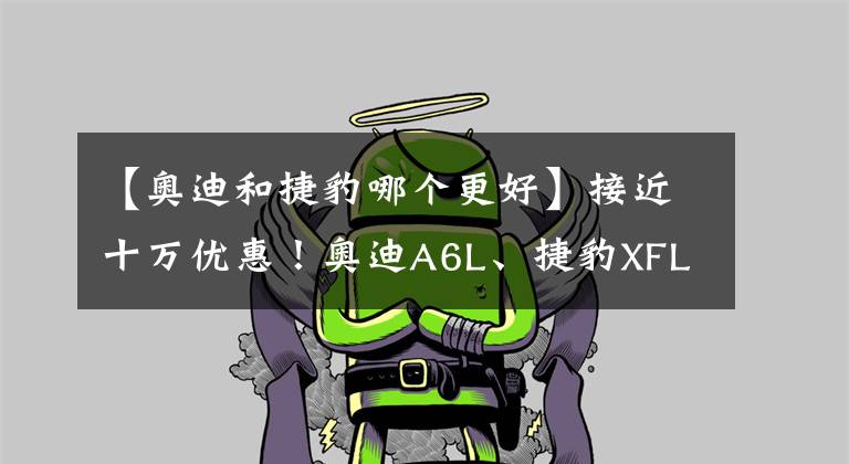 【奥迪和捷豹哪个更好】接近十万优惠！奥迪A6L、捷豹XFL、沃尔沃S90，买谁更值