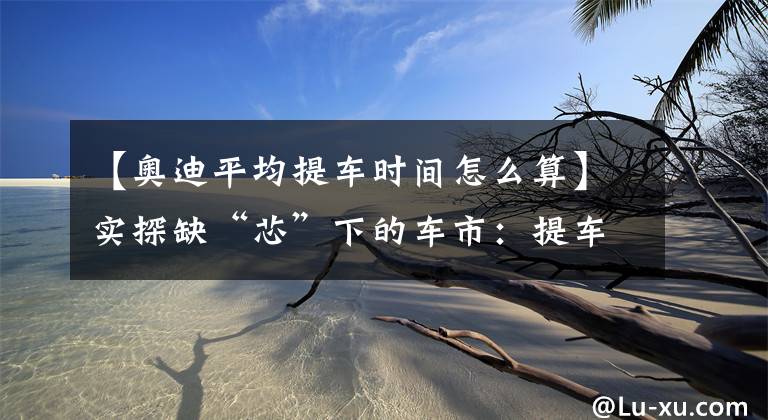【奥迪平均提车时间怎么算】实探缺“芯”下的车市：提车周期延长至2~3个月，个别车型已悄然涨价