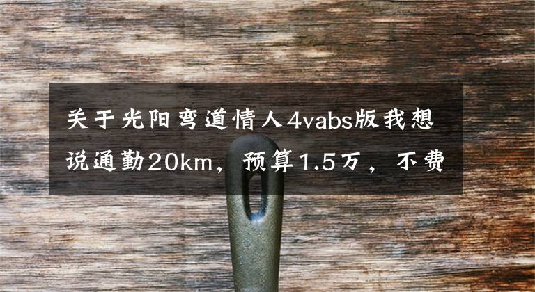 关于光阳弯道情人4vabs版我想说通勤20km，预算1.5万，不费腰毛病少的摩托车，求推荐