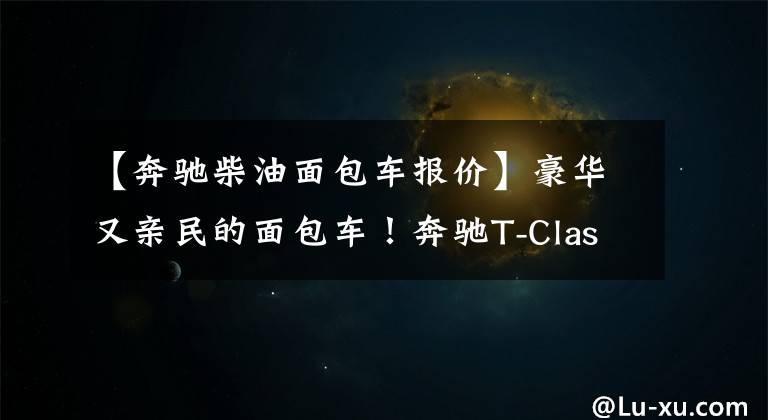 【奔驰柴油面包车报价】豪华又亲民的面包车！奔驰T-Class发布 提供汽油、柴油和电动版本