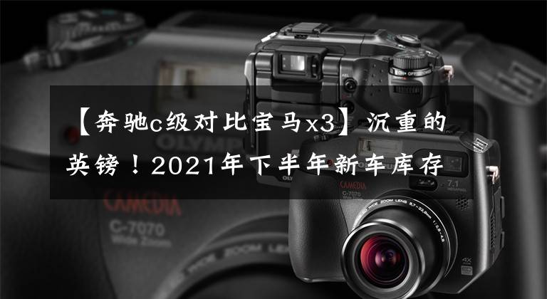 【奔驰c级对比宝马x3】沉重的英镑！2021年下半年新车库存，豹/新款宝马X3/新款奔驰C级