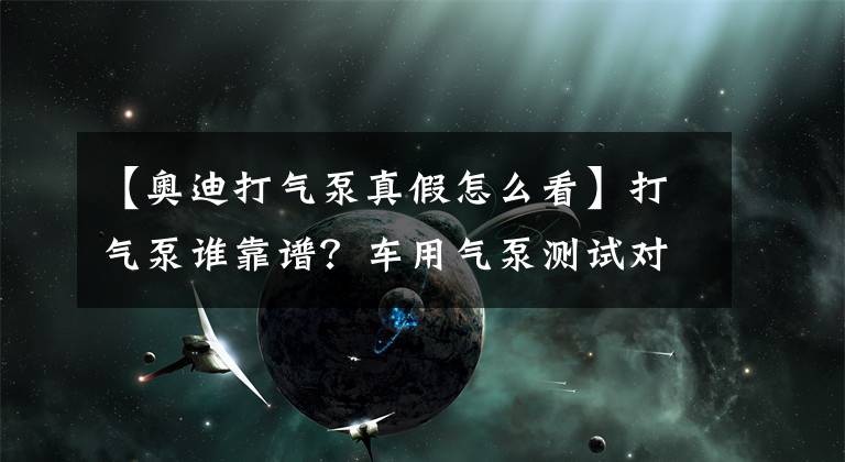【奥迪打气泵真假怎么看】打气泵谁靠谱？车用气泵测试对比导购