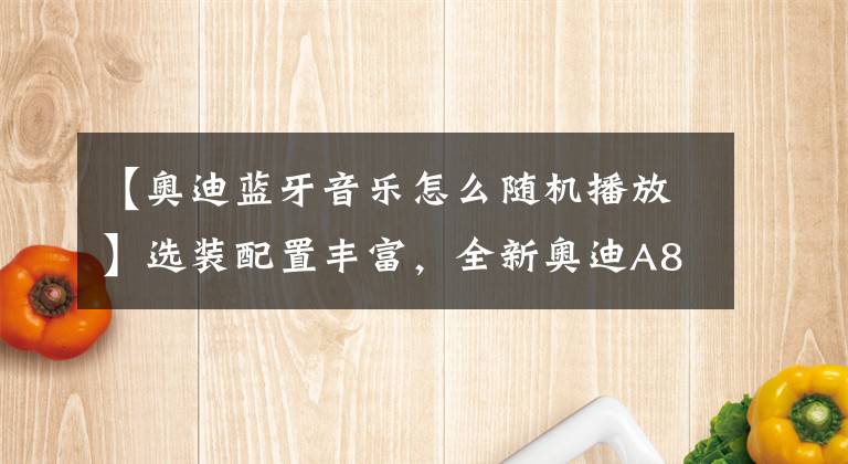 【奥迪蓝牙音乐怎么随机播放】选装配置丰富，全新奥迪A8L配置选装解析！