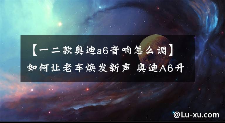【一二款奥迪a6音响怎么调】如何让老车焕发新声 奥迪A6升级优美声DA480 spro