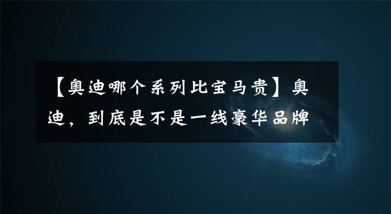 【奥迪哪个系列比宝马贵】奥迪，到底是不是一线豪华品牌？从这7点分析