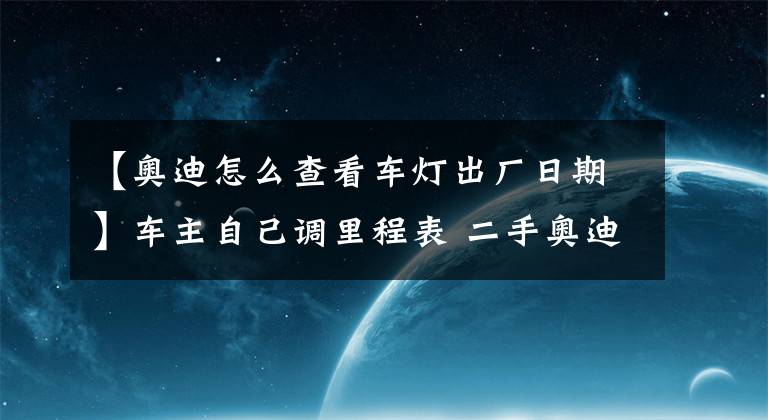 【奥迪怎么查看车灯出厂日期】车主自己调里程表 二手奥迪A4L多卖钱？
