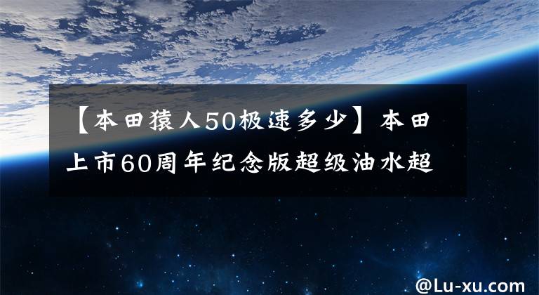 【本田猿人50极速多少】本田上市60周年纪念版超级油水超级魔方50/110