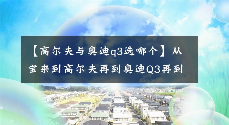 【高尔夫与奥迪q3选哪个】从宝来到高尔夫再到奥迪Q3再到奥迪A4L给大家分享下我的买车过程