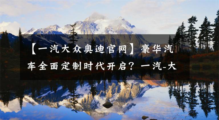 【一汽大众奥迪官网】豪华汽车全面定制时代开启？一汽-大众奥迪推出10万种“开放模式”