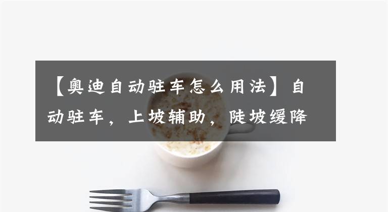 【奥迪自动驻车怎么用法】自动驻车，上坡辅助，陡坡缓降，有什么区别？该如何正确去操作？