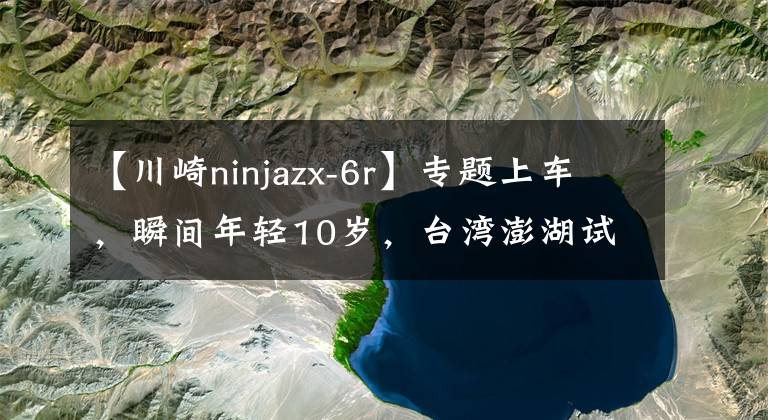 【川崎ninjazx-6r】专题上车，瞬间年轻10岁，台湾澎湖试驾川崎新一代的 ZX-6R