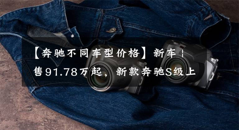 【奔驰不同车型价格】新车 | 售91.78万起，新款奔驰S级上市，部分车型“降价减配”