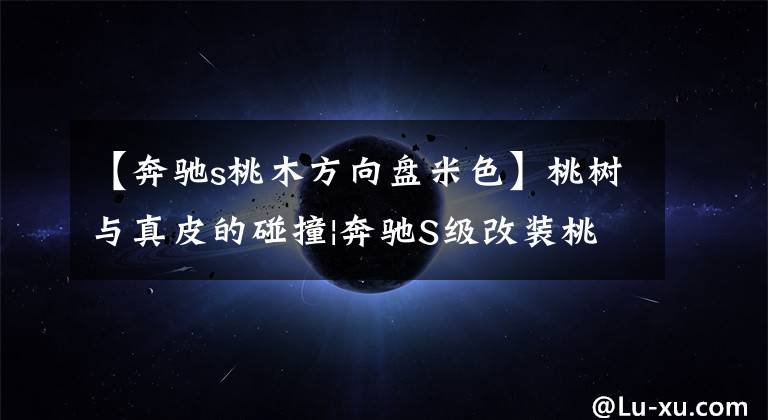 【奔驰s桃木方向盘米色】桃树与真皮的碰撞|奔驰S级改装桃树手柄21个