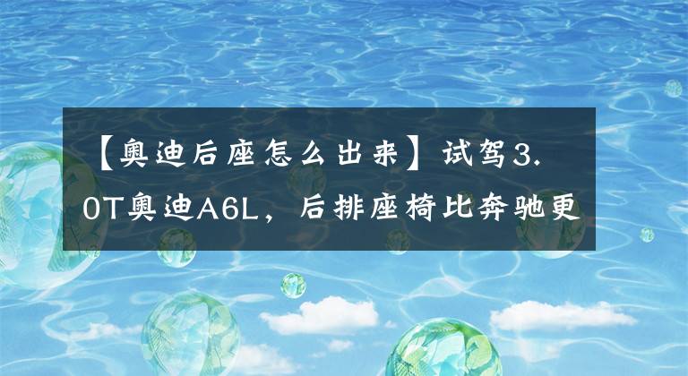 【奥迪后座怎么出来】试驾3.0T奥迪A6L，后排座椅比奔驰更牛，真正的低调奢华