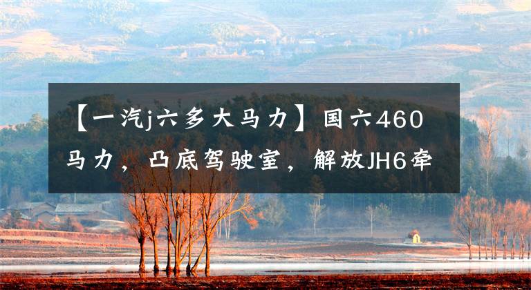【一汽j六多大马力】国六460马力，凸底驾驶室，解放JH6牵引车卖34.2万韩元。你买吗？