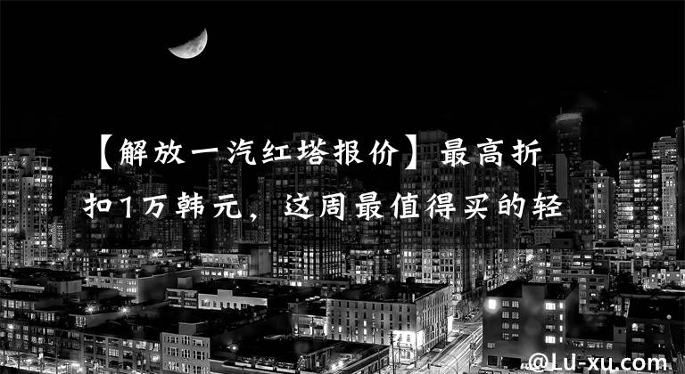 【解放一汽红塔报价】最高折扣1万韩元，这周最值得买的轻卡都在这里