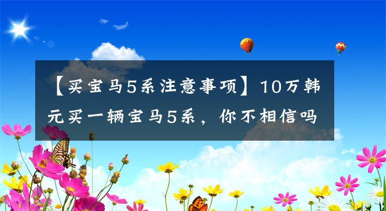 【买宝马5系注意事项】10万韩元买一辆宝马5系，你不相信吗？