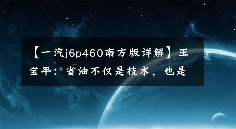 【一汽j6p460南方版详解】王宝平：省油不仅是技术，也是思维方式。