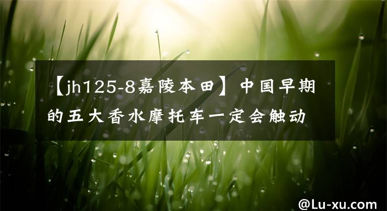 【jh125-8嘉陵本田】中国早期的五大香水摩托车一定会触动你深处的回忆