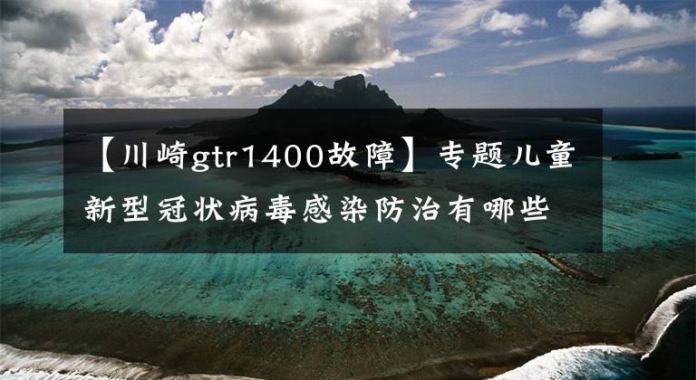 【川崎gtr1400故障】专题儿童新型冠状病毒感染防治有哪些特点？专家详解→