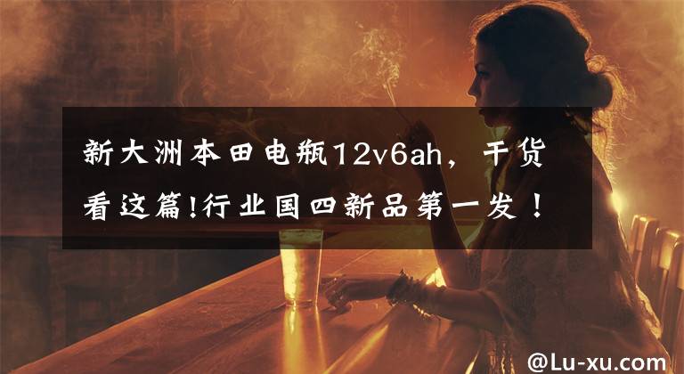 新大洲本田电瓶12v6ah，干货看这篇!行业国四新品第一发！新大洲本田发布7款新车！