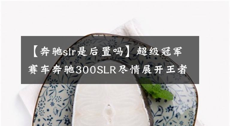 【奔驰slr是后置吗】超级冠军赛车奔驰300SLR尽情展开王者之风。