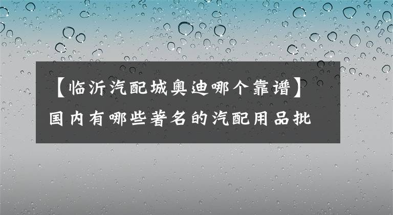 【临沂汽配城奥迪哪个靠谱】国内有哪些著名的汽配用品批发市场？盘点著名汽配城