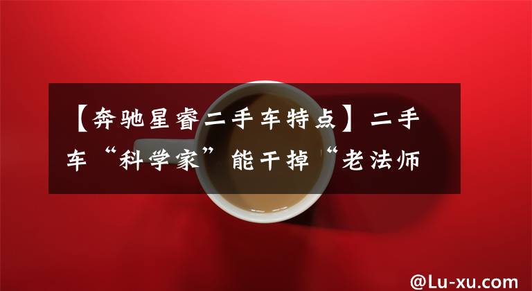 【奔驰星睿二手车特点】二手车“科学家”能干掉“老法师”？做个“会科学的老法师”