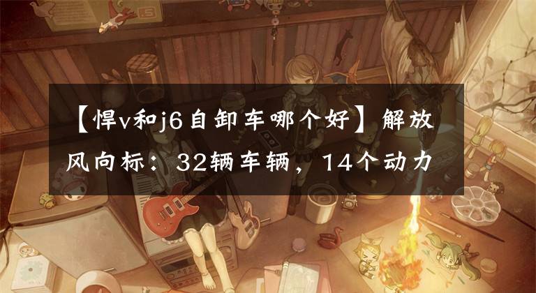 【悍v和j6自卸车哪个好】解放风向标：32辆车辆，14个动力总成将上演持续的飞行员